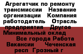 Агрегатчик по ремонту трансмиссии › Название организации ­ Компания-работодатель › Отрасль предприятия ­ Другое › Минимальный оклад ­ 50 000 - Все города Работа » Вакансии   . Чеченская респ.,Грозный г.